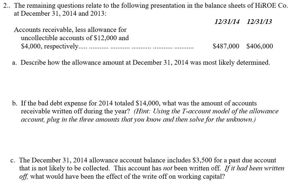 2.. The remaining questions relate to the following presentation in the balance sheets of HiROE Co. at December 31, 2014 and 2013: 12/31/14 12/31/13 Accounts receivable, less allowance foi uncollectible accounts of $12,000 and a. Describe how the allowance amount at December 31, 2014 was most likely determined. b. If the bad debt expense for 2014 totaled $14,000, what was the amount of accounts receivable written off during the year? (Hint: Using the T-account model of the allowance account, plug in the three amounts that you know and then solve for the unknown.) c. The December 31, 2014 allowance account balance includes $3,500 for a past due account that is not likely to be collected. This account has not been written off. If it had been written off what would have been the effect of the write off on working capital?