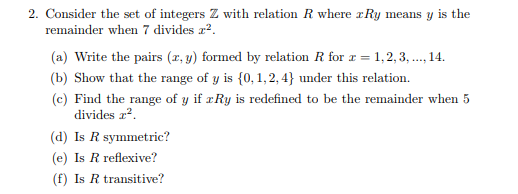 2. Consider the set of integers Z with relation R where Ry means y is the remainder when 7 divides a2 a) Write the pairs (x, y) formed by relation R for -1,2,3, 14 (b) Show that the range of y is 10, 1,2,4) under this relation. (c) Find the range of y if rRy is redefined to be the remainder when 5 divides z2. (d) Is R symmetric? (e) Is R reflexive? (f) Is R transitive?
