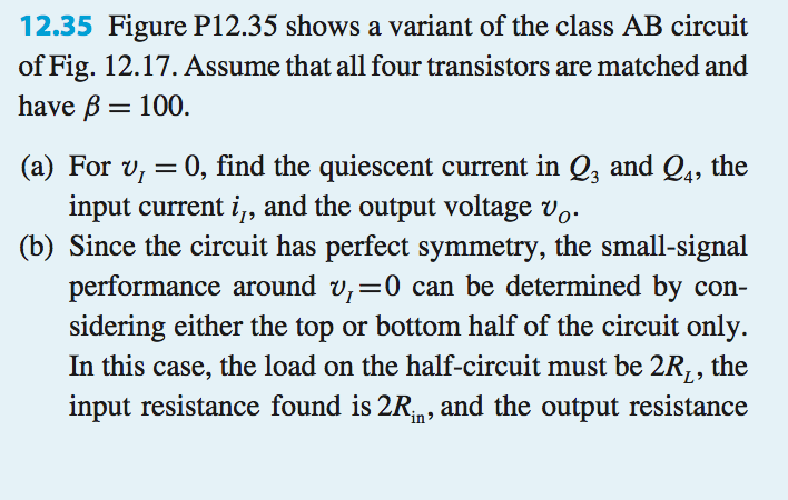 12.35 figure p12.35 shows a variant of the class ab circuit of fig. 12.17. assume that all four transistors are matched and have b-100 (a) for vu 0, find the quiescent current in q3 and q4, the input current i and the output voltage v (b) since the circuit has perfect symmetry, the small-signal performance around vl 0 can be determined by con- sidering either the top or bottom half of the circuit only. in this case, the load on the half-circuit must be 2r,, the input resistance found is 2rin, and the output resistance