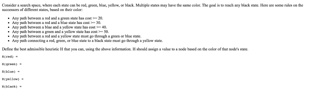 Consider a search space, where each state can be red green, blue, yellow, or black. Multiple states may have the same color The goal is to reach any black state. Here are some rules on the successors of different states, based on their color: Any path between a red and a green state has cost * Any path between a red and a blue state has cost > 20. 30. Any path between a blue and a yellow state has cost> 40 Any path between a green and a yellow state has cost 50. Any path between a red and a yellow state must go through a green or blue state. Any path connecting a red, green, or blue state to a black state must go through a yellow state. Define the best admissible heuristic H that you can, using the above information. H should assign a value to a node based on the color of that nodes state. (red) H(green ) . B(blue) (yellow) E(black)