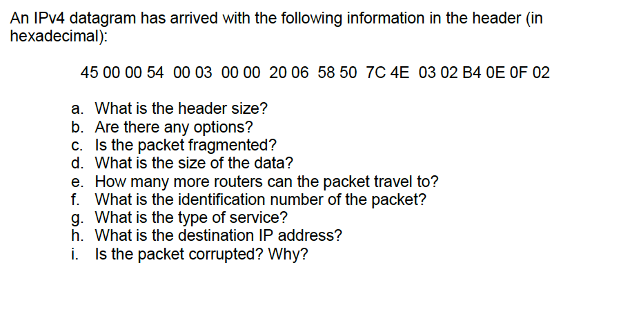 An IPv4 datagram has arrived with the following information in the header (in hexadecimal): 45 00 00 54 00 03 00 00 20 06 58 50 7C 4E 03 02 B4 OE OF 02 a. What is the header size? b. Are there any options? c. Is the packet fragmented? d. What is the size of the data? e. How many more routers can the packet travel to? f. What is the identification number of the packet? g. What is the type of service? h. What is the destination IP address? i. Is the packet corrupted? Why?