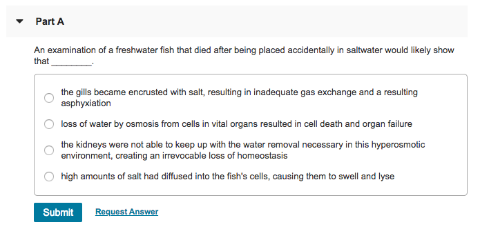 Part A An examination of a freshwater fish that died after being placed accidentally in saltwater would likely show that the gills became encrusted with salt, resulting in inadequate gas exchange and a resulting asphyxiation loss of water by osmosis from cells in vital organs resulted in cell death and organ failure the kidneys were not able to keep up with the water removal necessary in this hyperosmotic O environment, creating an irrevocable loss of O high amounts of salt had diffused into the fishs cells, causing them to swell and lyse Submit Request Answer