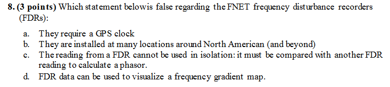 8. (3 points) Which statement belowis false regarding the FNET frequency disturbance recorders (FDRs) They require a GPS clock They are installed at many locations around North American (and beyond) The reading from a FDR cannot be used in isolation: it must be compared with another FDR reading to calculate a phasor. a. b. c. d. FDR data can be used to visualize a frequency gradient map