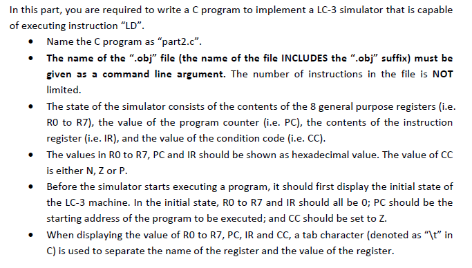In this part, you are required to write a C program to implement a LC-3 simulator that is capable of executing instruction LD. Name the C program as part2.c. The name of the obj file (the name of the file INCLUDES the .obj suffix) must be given as a command line argument. The number of instructions in the file is NOT lirnnieerd .The state of the simulator consists of the contents of the 8 general purpose registers (i.e. RO to R7), the value of the program counter (i.e. PC), the contents of the instruction register (i.e. IR), and the value of the condition code (i.e. CC) The values in RO to R7, PC and IR should be shown as hexadecimal value. The value of CC is either N, Z or P. Before the simulator starts executing a program, it should first display the initial state of the LC-3 machine. In the initial state, RO to R7 and IR should all be 0; PC should be the starting address of the program to be executed; and CC should be set to Z When displaying the value of RO to R7, PC, IR and CC, a tab character (denoted as t in C) is used to separate the name of the register and the value of the register. .