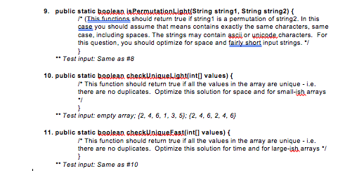 9. public static boolean isPermutatieoahtiString string1, String string2) s ous aume e sr (Ihis finctinns should return true if string1 is a permutation of string2. In this case you should assume that means contains exactly the same characters, same case, including spaces. The strings may contain ascu oru Gode,characters. For this question, you should optimize for space and fairy short input strings. Test input: Same as #8 10. public static beolean checkUniaueigbtin) values) r This function should return true if all the values in the array are unique i.e. there are no duplicates. Optimize this solution for space and for small-isb arrays Test input: empty array: f2, 4, 6, 1, 3, S [2, 4, 6, 2, 4, 6) 11. public static beolean checkUniaueFast(int] values) r This function should return true if all the values in the array are unique i.e. there are no duplicates. Optimize this solution for time and for large-ish arrays Test input: Same as #10