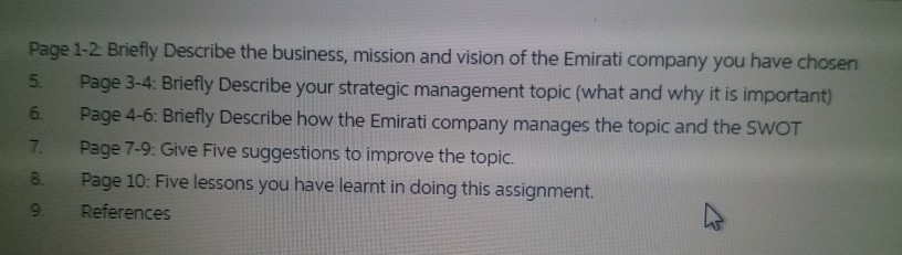 Page 1-2 Briefly Describe the business, mission and vision of the Emirati company you have chosen 5. Page 3-4 Briefly Describe your strategic management topic (what and why it is important) 6. Page 4-6: Briefly Describe how the Emirati company manages the topic and the 7. Page 7-9: Give Five suggestions to improve the topic. 8. Page 10: Five lessons you have learnt in doing this assignment. 9 References SWOT