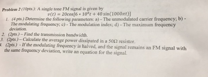 Problem 2 (10pts): A single tone FM signal is given by (c) 20cos[6 10t +40 sin(1000nt)] 1. (4 pts.) Determine the following parameters: a) - The unmodulated carrier frequency b) The modulating frequency; c)- The modulation index; d)- The maximum frequency deviation. 2. (2pts) -Find the transmission bandwidth. 3. 2pts.)-Calculate the average power dissipated in a 5032 resistor. (2 ts) . Ifthe modulating frequency is halved, and the signal remains an FM signal with the same frequency deviation, write an equation for the signal.