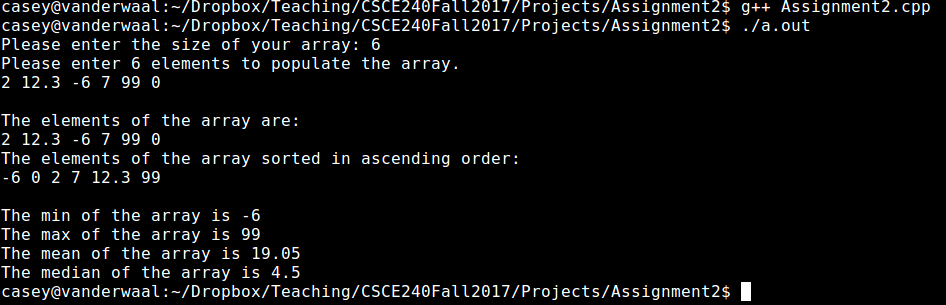 casey@vanderwaal:-/Dropbox/Teaching/CSCE24oFalt2617/Projects/Assignment2$ g++ Assignment2.cpp casey@vanderwaal:-/Dropbox/Teaching/CSCE240Fall2017/Projects/Assignment2$ ./a.out Please enter the size of your array: 6 Please enter 6 elements to populate the array. 212.3-6799 θ The elements of the array are: 212.3-6 7 99 θ The elements of the array sorted in ascending order: 6 0 27 12.3 99 The min of the array is-6 The max of the array is 99 The mean of the array is 19.05 The median of the array is 4.5 casey@vanderwaal:-/Dropbox/Teaching/CSCE240Fall2017/Projects/Assignment2$