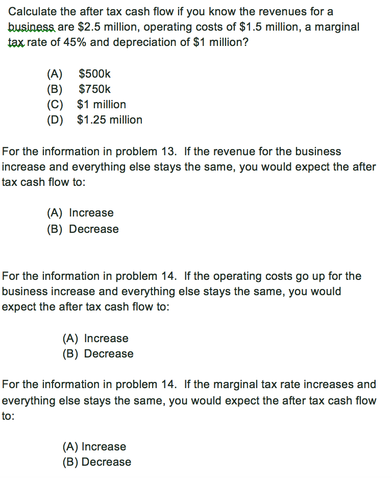 Calculate the after tax cash flow if you know the revenues for a business are $2.5 million, operating costs of $1.5 million, a marginal tax rate of 45% and depreciation of $1 million? (A) $500k (B) $750k (C) $1 million (D) $1.25 million For the information in problem 13. If the revenue for the business increase and everything else stays the same, you would expect the after tax cash flow to: (A) Increase (B) Decrease For the information in problem 14. If the operating costs go up for the business increase and everything else stays the same, you would expect the after tax cash flow to: (A) Increase (B) Decrease For the information in problem 14. If the marginal tax rate increases and everything else stays the same, you would expect the after tax cash flow to: (A) Increase (B) Decrease