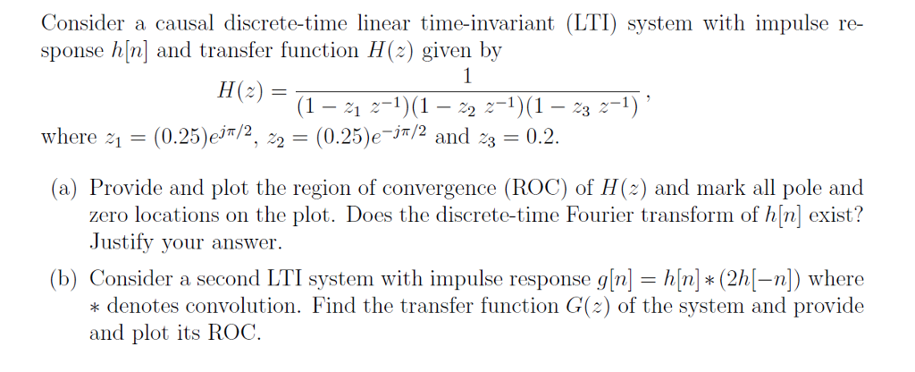 Consider a causal discrete-time linear time-invariant (LTI) system with impulse re- sponse h[n] and transfer function H(z) given by H(z) = () (1 – 24 z-1)(1 – 22 z-1)(1 – 23 2-1)? where 4 = (0.25)eit/2, 22 = (0.25)e=j/2 and 23 = 0.2. (a) Provide and plot the region of convergence (ROC) of H(2) and mark all pole and zero locations on the plot. Does the discrete-time Fourier transform of h[n] exist? Justify your answer. (b) Consider a second LTI system with impulse response g[n] = h[n]) * (26[-n]) where * denotes convolution. Find the transfer function G(2) of the system and provide and plot its ROC.