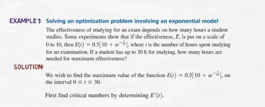 EXAMPLE? solving an optimization problem involving an exponential model The effectiveness of studying for an exam depends on how many hours a student studies. Some experiments show that if the effectiveness, E, is put on a scale of 0 to 10, then E(t) = 0.5[10 + te*), where , is the number of hours spent studying for an examination. If a student has up to 30 h for studying, how many hours are needed for maximum effectiveness? SOLUTION We wish to find the maximum value of the function EO-0510 + te- the interval 0 sIs 30. on First find critical numbers by determining E().