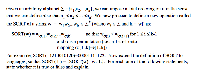 Given an arbitrary alphabet Σ ={a,a2, ,an), we can impose a total ordering on it in the sense that we can define < so that ai < a2 < an. We now proceed to define a new operation called the SORT of a string w = wjw2 wk E Σ* (where wi E Σ and k = IwD as: SORT(w) = wo(1)w0(2)..Ma(k) so that wW (i) < w σ(i+1) for i is k-1 and σ is a permutation (i.e., a 1-to-1 onto mapping : [ 1 ..k]→[ 1 ..kD For example, SORT(11 21 001 01 20)=00001 1 1 1 1 22. Now extend the definition of SORT to languages, so that SORT( L)-(SORT(w) | we L). For each one of the following statements, state whether it is true or false and explain: