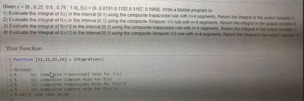 Given x = [0 , 025, 0.5 , 075, 1.01, f(x)-|0 ,0.0 151.0.1 102, 0.3167, 0.5958] Write a Matlab program to 1) Ev aluate the integral of fo) in the interval 10.1) using the composite trapezoidal rule with n-4 segments. Return the integral in the output variable 11 2) Evaluate the integral of fo) in the interval (0,1] using the composite Simpson 1/3 rule with n-4 segments. Return the integrat in the output variable 12 3) Evaluate the integral of f(Xr21n the interval 0.1 using the composite trapezoidal rule with n=4 segments. Return the integral in the output a ables 4) Evaluate the integral of (o) 2 in the interval [O, 1] using the composite Simpson 1/3 rule with n-4 segments. Return the integral in the output variable 14 Your Function function [11, I2, 13,I4] Integration) a XOutput: 41 % 11: complgite Trapezoidal Rule for f(x) I2: Composite Simpson Rule for f(x) 13: Composite Trapezoidal Rule for f(x)2 14: composite simpson Rule for f(x)2 6% WRITE YOUR CODE BELOW