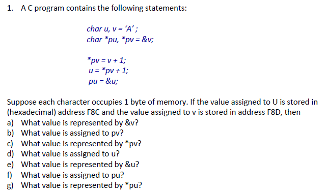 1. A C program contains the following statements: char u, v=A; char *pu, * pv = &v; u pv 1; Suppose each character occupies 1 byte of memory. If the value assigned to U is stored in (hexadecimal) address F8C and the value assigned to v is stored in address F8D, then a) What value is represented by &v? b) What value is assigned to pv? c) What value is represented by *pv? d) What value is assigned to u? e) What value is represented by &u? f) What value is assigned to pu? g) What value is represented by *pu?