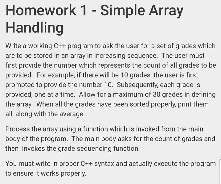 Homework 1 - Simple Array Handling Write a working C++ program to ask the user for a set of grades which are to be stored in an array in increasing sequence. The user must first provide the number which represents the count of all grades to be provided. For example, if there will be 10 grades, the user is first prompted to provide the number 10. Subsequently, each grade is provided, one at a time. Allow for a maximum of 30 grades in defining the array. When all the grades have been sorted properly, print them all, 

<div class=