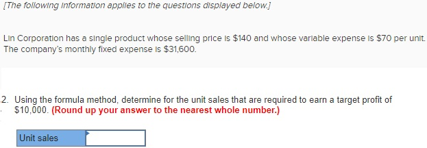 [The following Information applles to the questions displayed below Lin Corporation has a single product whose selling price is $140 and whose variable expense is $70 per unit. The companys monthly fixed expense is $31,600. 2. Usin g the formula method, determine for the unit sales that are required to earn a target profit of $10,000. (Round up your answer to the nearest whole number.) Unit sales