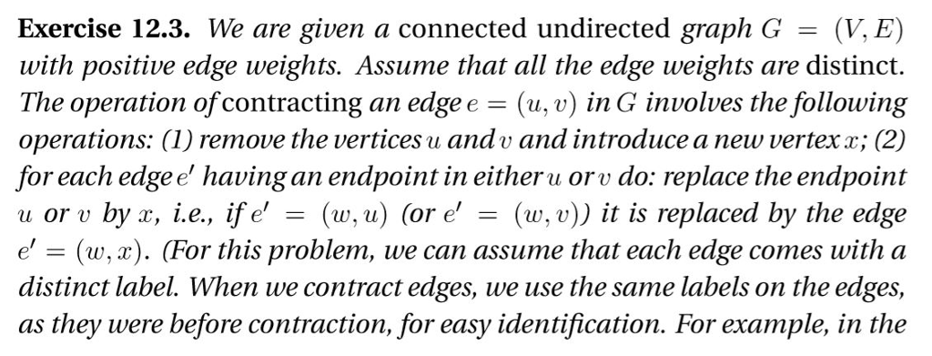 Exercise 12.3. We are given a connected undirected graph G = (V,E) with positive edge weights. Assume that all the edge weights are distinct. The operation of contracting an edge e -(u, v) in G involves the following operations: (1) remove the vertices u andv and introduce a new vertexx; (2) for each edgee having an endpoint in eitheru orv do: replace the endpoint u oru by x, i.e., if e = (w, u) (or e = (w,u)) it is replaced by the edge e = (w,x). (For this problem, ue can assume that each edge comes with a distinct label. When we contract edges, we use the same labels on the edges as they were before contraction, for easy identification. For example, in the