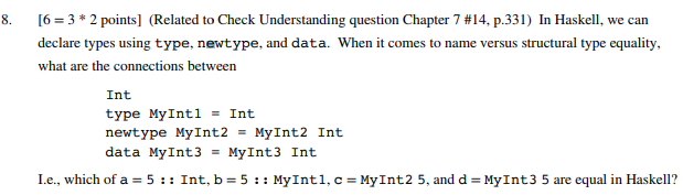 8. [6-3 * 2 points] (Related to Check Understanding question Chapter 7 #14, p.331) In Haskell, we can declare types using type, newtype, and data. When it comes to name versus structural type equality what are the connections between Int type MyIntl-Int newtype MyInt2 MyInt2 Int data MyInt3 = MyInt3 Int Le., which of a = 5 : : Int, b = 5 : : MyInt 1, c-MyInt2 5, and d-MyInt3 5 are equal in Haskell?