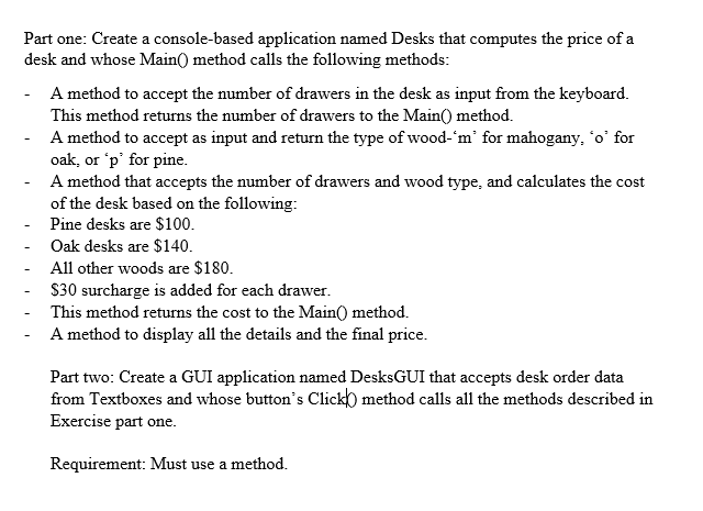Part one: Create a console-based application named Desks that computes the price of a desk and whose MainO method calls the following methods A method to accept the number of drawers in the desk as input from the keyboard This method returns the number of drawers to the Main method. A method to accept as input and return the type of wood-m for mahogany, o for oak, or p for pine A method that accepts the number of drawers and wood type, and calculates the cost of the desk based on the following Pine desks are $100 Oak desks are $140 All other woods are $180 S30 surcharge is added for each drawer This method returns the cost to the Main0 method. A method to display all the details and the final price Part two: Create a GUI application named DesksGUI that accepts desk order data from Textboxes and whose buttons Click) method calls all the methods described in Exercise part one Requirement: Must use a method.