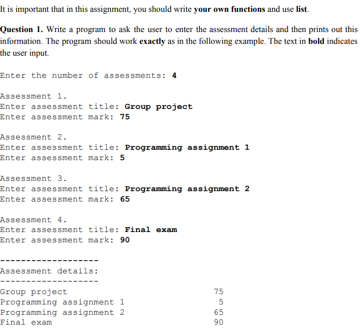 It is important that in this assignment, you should write your own functions and use list Question 1. Write a program to ask the user to enter the assessment details and then prints out this information. The program should work exactly as in the following example. The text in bold indicates the user input. Enter the number of assessments: 4 Assessment 1. Enter assessment title: Group project Enter assessment mark: 75 Assessment 2. Enter assessment title: Programming assignment 1 Enter assessment mark: 5 Assessment 3. Enter assessment title: Programming assignment 2 Enter assessment mark: 65 Assessment 4. Enter assessment title: Final exam Enter assessment mark: 90 Assessment details: Group project Programming assignment 1 Programming assignment 2 Final exam 75 65 90
