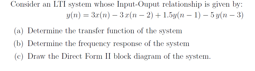 Consider an LTI system whose Input-Ouput relationship is given by: y(n) = 32(n)-32(n-2) + 1.5y(n-1)-5 y(n-3) (a) Determine the transfer function of the system (b) Determine the frequency response of the system (c) Draw the Direct Form II block diagram of the system.