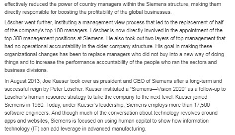 effectively reduced the power of country managers within the siemens structure, making them directly responsible for boosting the profitability of the global businesses löscher went further, instituting a management view process that led to the replacement of half of the companys top 100 managers. löscher is now directly involved in the appointment of the top 300 management positions at siemens. he also took out two layers of top management that had no operational accountability in the older company structure. his goal in making these organizational changes has been to replace managers who did not buy into a new way of doing things and to increase the performance accountability of the people who ran the sectors and business divisions. in august 2013, joe kaeser took over as president and ceo of siemens after a long-term and successful reign by peter löscher. kaeser instituted a siemens-sion 2020 as a follow-up to löschers human resource strategy to take the company to the next level. kaeser joined siemens in 1980. today, under kaesers leadership, siemens employs more than 17,500 software engineers. and though much of the conversation about technology revolves around apps and websites, siemens is focused on using human capital to show how information technology (it) can add leverage in advanced manufacturing.