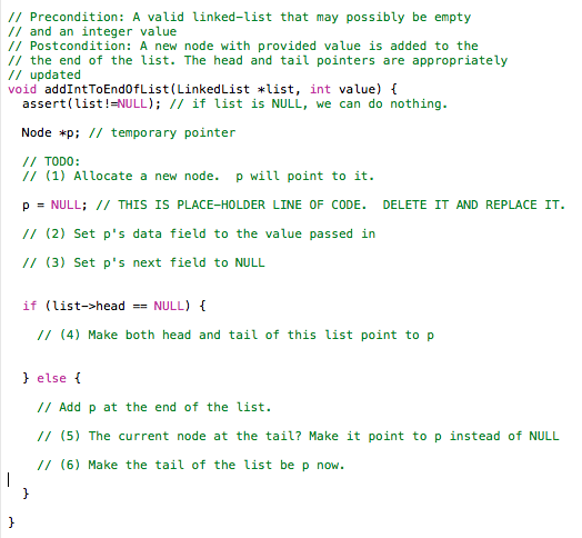 // Precondition: A valid linked-list that may possibly be empty // and an integer value /Postcondition: A new node with provided value is added to the /the end of the list. The head and tail pointers are appropriately // updated void addIntToEnd0fList LinkedList *list, int value) assert (list!=NULL); // if list is NULL, we can do nothing. Node *pi I/ temporary pointer /I TODO: /1 (1) Allocate a new node. p will point to it. p = NULL; // THIS IS PLACE-HOLDER LINE OF CODE. DELETE IT AND REPLACE IT. //(2) Set ps data field to the value passed in //(3) Set ps next field to NULL if (list->headNULL) /(4) Make both head and tail of this list point to p else // Add p at the end of the list. //(5) The current node at the tail? Make it point to p instead of NULL /1 (6) Make the tail of the list be p now.