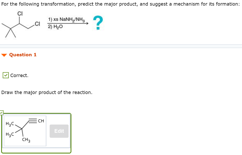 For the following transformation, predict the major product, and suggest a mechanism for its formation: Cl 1) XS NaNH2/NH3 Cl 2) H2O ▼ Question 1 Correct. Draw the major product of the reaction. CH H2C Edit H3C CH3