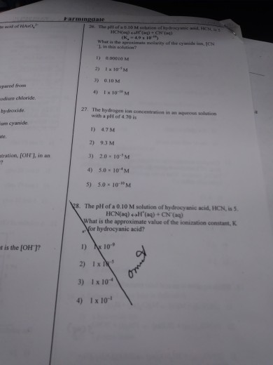 Farminggale 26. The phl of a 0.10 M suutien of (K,-4.91 10 ar is the aproximate melarity of the cysntide ton, ICN 1.in this solution? 1) 0.0001OM 2) Ix 10M 3) 0.10 M 4) Ix 10 M pared fron odium chioride hydroxide um cyanide 27. The hydrogen ion concentration in an aqucous solution with a pH of 4.70 is 1) 4.7M 2) 9.3 M 3) 2.0 10 M 4)5.0010-M 5) 5.0×10-10M tration, [OJ, in an 8. The pH of a 0.10 M solution of hydrocyanic acid, HCN, is 5 What is the approximate value of the ionization constant, Nor hydrocyanic acid? t is the [OH 1? 2) Ixn 3) 1x 10* 4) Ix 10