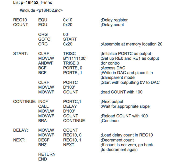 List p=18f452, f=inhx #include <p18f452inc> 0x10 0x20 EQU REG10 COUNT EQU Delay register Delay count ORG GOTO ORG START 0x20 Assemble at memory location 20 START: TRISC Initialize PORTC as output Set up REO and RE1 as output for control Access DAC CLRF ANDWF TRISE,0 BCF BCF PORTE, 0 PORTE,1 Write in DAC and place it in transparent mode Start with outputting OV to DAC CLRF MOVLW D100 MOVWF COUNT PORTC load COUNT with 100 PORTC,1 DELAY CONTINUE: INCF Next output Wait for appropriate slope CALL MOVLW D100 MOVWF COUNT BRA Reload COUNT with 100 Continue CONTINUE DELAY:MO VLW COUNT MOVWF REG10, 0 DECF BNZ Load delay count in REG10 Decrement count If count is not zero, go back to decrement again REG10,1 NEXT NEXT RETURN END