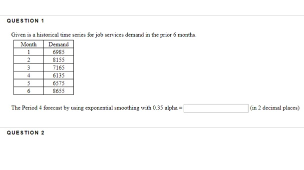QUESTION 1 Given is a historical time series for job services demand in the prior 6 months. Month Demand 6985 S155 7165 6135 6575 8655 The Period 4 forecast by using exponential smoothing with 0.35 alpha- (in 2 decimal places) QUESTION 2