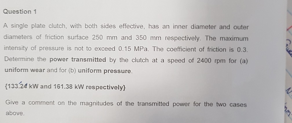 Question 1 A single plate clutch, with both sides effective, has an inner diameter and outer diameters of friction surface 250 mm and 350 mm respectively. The maximum intensity of pressure is not to exceed 0.15 MPa. The coefficient of friction is 0.3. Determine the power transmitted by the clutch at a speed of 2400 rpm for (a) uniform wear and for (b) uniform pressure 133.24 kW and 161.38 kW respectively) Give a comment on the magnitudes of the transmitted power for the two cases above.