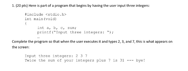 1. (20 pts) Here is part of a program that begins by having the user input three integers: include <stdio.h> int main (void) int a, b, c, sum printf (Input three integers: Complete the program so that when the user executes it and types 2, 3, and 7, this is what appears on the screen: Input three integers: 2 3 7 Twice the sum of your integers plus7 is 31 - bye!