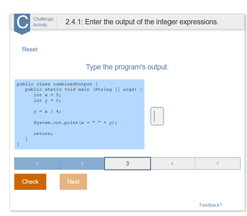 Cn.4.1: Enter the output of the integer expressions. Activity Reset Type the programs output. public class combinedoutput t public static void main (String [ args) int x = 5; int y = 0; y=x / 4; system.out.print (x+y): return; 1 3 4 Check Next Feedback?
