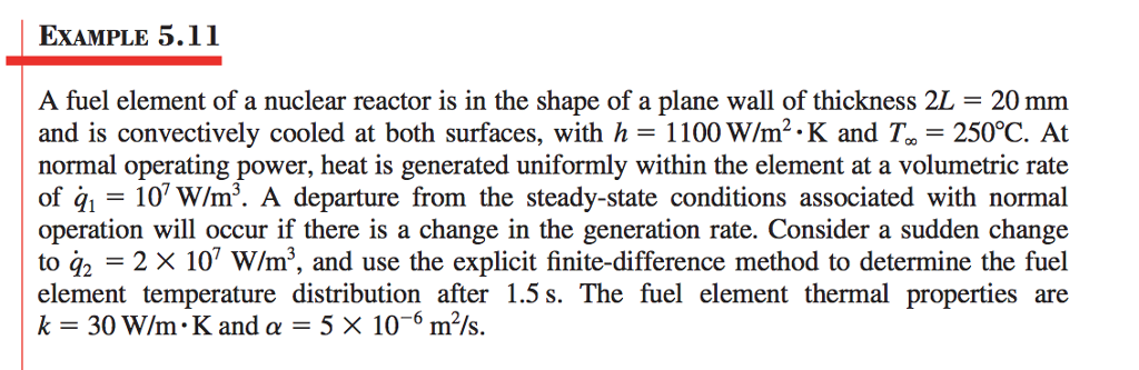 EXAMPLE 5.11 A fuel element of a nuclear reactor is in the shape of a plane wall of thickness 2L-20 mm and is convectively cooled at both surfaces, with h = 1100W/m2. K and 7,-250°C, At normal operating power, heat is generated uniformly within the element at a volumetric rate of 10 W/m3. A departure from the steady-state conditions associated with normal operation will occur if there is a change in the generation rate. Consider a sudden change element temperature distribution after 1.5 s. The fuel element thermal properties are to q2 k-30 W/m. K and α = 5 x 10-6 m2/s.