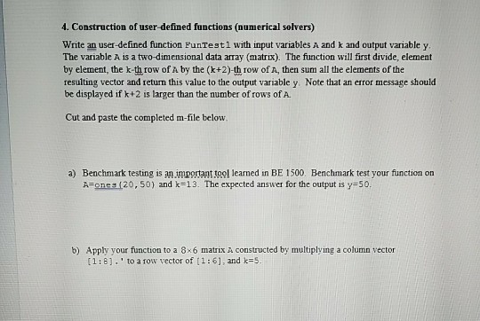 . Construction of user-defined functions (numerical solvers) Write an user-defined function PunTestl with input variables A and k and output variable y The variable A is a two-dimensional data array (matrix). The function will first divide, element by element, the k-th row of A by the (k+2)-th row of A, then sum all the elements of the resulting vector and return this value to the output variable y. Note that an error message should be displayed if k+2 is larger than the number of rows of A. Cut and paste the completed m-file below a) Benchmark testing is an important tool learned in BE 1500. Benchmark test your function on A=ones (20, 50) and k=13. The expected answer for the output is y=50; b) Apply your function to a 8x6 matrix a constructed by multiplying a column vector [1 ; 8] , to a row vector of [ 1 : 6] , and k=S