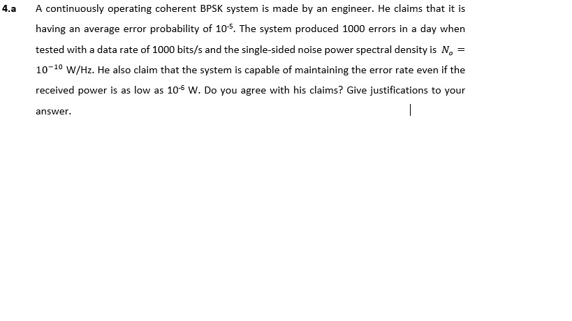 4.a A continuously operating coherent BPSK system is made by an engineer. He claims that it is tested with a data rate of 1000 bits/s and the single-sided noise power spectral density is No- 10-10 W/Hz. He also claim that the system is capable of maintaining the error rate even if the received power is as low as 10-6 W. Do you agree with his claims? Give justifications to your answer