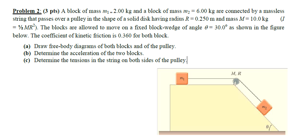 Problem 2: (3 pts) A block of mass mi-2.00 kg and a block of mass m2-6.00 kg are connected by a massless string that passes over a pulley in the shape of a solid disk having radius R = 0.250 m and mass M= 10.0 kg (1 30.00 as shown in the figure ½MR2). The blocks are allowed to move on a fixed block-wedge of angle ? below. The coefficient of kinetic friction is 0.360 for both block. (a) Draw free-body diagrams of both blocks and of the pulley (b) Determine the acceleration of the two blocks. (c) Determine the tensions in the string on both sides of the pulley M, R mi