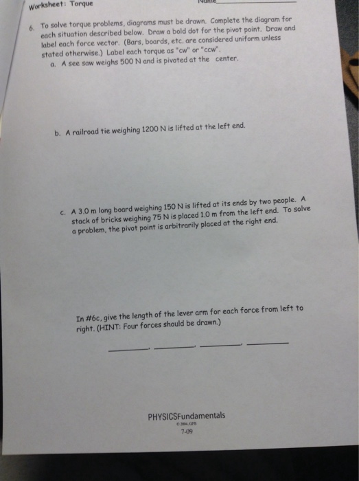 Worksheet: Torque To solve torque problems, diagrams must be drawn. Complete the diagram for each situation described below. Draw a bold dot for the pivot point. Draw and label each force vector. (Bars, boards, etc. are considered uniform unless stated otherwise.) Label each torque as cw or ccw 6. a. A see saw weighs 500 N and is pivoted at the center. b. A railroad tie weighing 1200 N is lifted at the left end. c. A 3.0 m long board weighing 150 N is lifted at its ends by two people. A stack of bricks weighing 75 N is placed 1.0 m from the left end. To solve a problem, the pivot point is arbitrarily placed at the right end In #6c, give the length of the lever arm for each force from left to right. (HINT: Four forces should be drawn.) PHYSICSFundamentals 7-09 