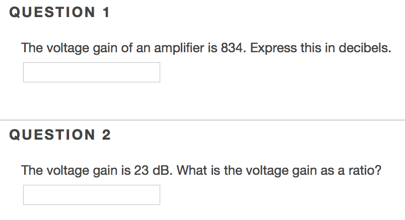 QUESTION 1 The voltage gain of an amplifier is 834. Express this in decibels QUESTION 2 The voltage gain is 23 dB. What is the voltage gain as a ratio?