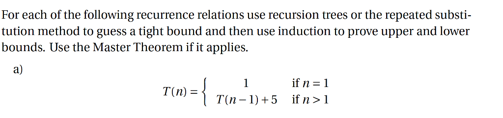 For each of the following recurrence relations use recursion trees or the repeated substi tution method to guess a tight bound and then use induction to prove upper and lower bounds. Use the Master Theorem if it applies. a) (n) ={ if n 1 T(-11+5