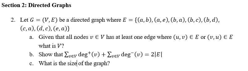 Section 2: Directed Graphs 2. Let G = (V, E) be a directed graph where E-((a, b), (a, e), (ba), (b, c), (b, d), C, a a. Given that all nodes v E V has at least one edge where (u,v) E E or (v,u) E E what is V? Show that Σvev deg (v) +2.ev deg-(v)=2E! What is the size of the graph? b. c.