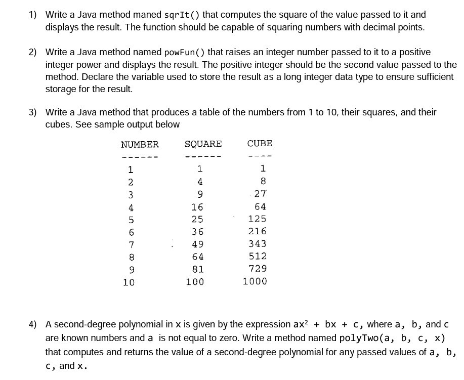 1) Write a Java method maned sqrIt) that computes the square of the value passed to it and displays the result. The function should be capable of squaring numbers with decimal points 2) Write a Java method named powFun() that raises an integer number passed to it to a positive integer power and displays the result. The positive integer should be the second value passed to the method. Declare the variable used to store the result as a long integer data type to ensure sufficient storage for the result 3) Write a Java method that produces a 

<div class=