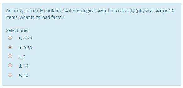 An array currently contains 14 items (logical size). If its capacity (physical size) is 20 items, what is its load factor? Select one: a. 0.70 O b. 0.30 O C. 2 O d. 14 O e. 20