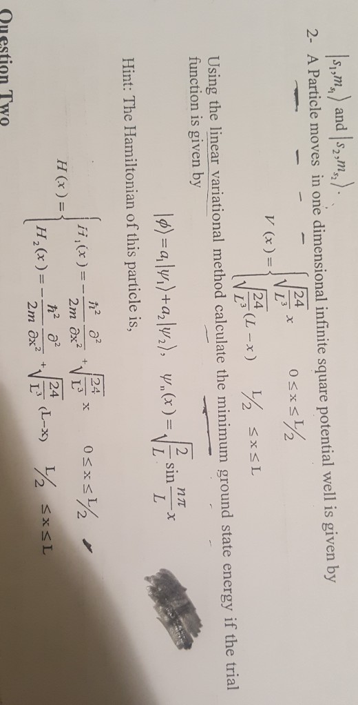 sm) and ,,.) 2- A Particle moves in one dimensional infinite square potential well is given by 52 24 2 24 Using the linear variational method calculate the minimum ground state energy if the trial function is given by Hint: The Hamiltonian of this particle is, H(x)= ?0° [24 Question Two