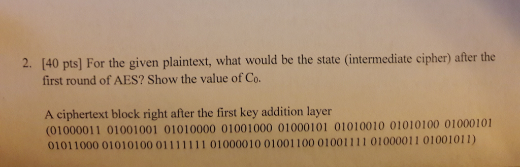 2. [40 pts] For the given plaintext, what would be the state (intermediate cipher) after the first round of AES? Show the value of Co. A ciphertext block right after the first key addition layer (01000011 01001001 01010000 01001000 01000101 01010010 01010100 01000101
