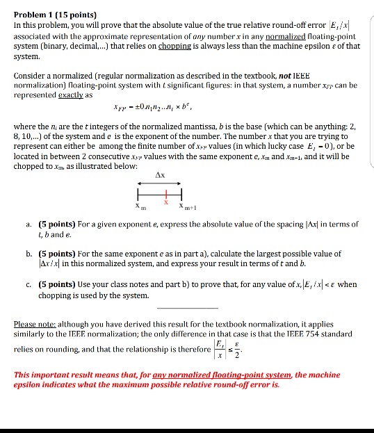 Problem 1 (15 points) In this problem, you will prove that the absolute value of the true relative round-off error E, associated with the approximate representation of any number in any normalized loating-point system(binary, decimal ) that relies on chopping is always less than the machine epsilon ε of that system. Consider a normalized (regular normalization as described in the textbook, not lEEE normalization) loating-point system with t significant figures: in that system, a number xrp can be represented exactly as where the n, are the t integers of the normalized mantissa, b is the base (which can be anything: 2, 8, 10,..) of the system and e is the exponent of the number. The number x that you are trying to represent can either be among the finite number ofxep values (in which lucky case E,-0), or be located in between 2 consecutive Np values with the same exponent e, m and xm-1, and it will be chopped to xm, as illustrated below: I13 (5 points) For a given exponent e, express the absolute value of the spacing lAx in terms of t,band e. a. b. (5 points) For the same exponent e as in part a), calculate the largest possible value of lar, xl in this normalized system, and express your result in terms of t and b. (5 points) Use your class notes and part b) to prove that, for any value ofx/E, chopping is used by the system. c. CE when Please note: although you have derived this result for the textbook normalization,t applies similarly to the IEEE normalization; the only difference in that case is that the IEEE 754 standard relies on rounding, and that the relationship is therefore This important result means that, for gny normalized loating-point system, the machine epsilon indicates what the maximum possible relative round-off error is.
