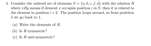 4. Consider the ordered set of elements S fa, b, c, f,dy with the relation R where rRy means if element r occupies position i in S, then it is related to the element in position i+2. The position loops around, so from positiion 5 we go back to 1 (a) Write the elements of R (b) Is R symmetric? (c) Is R anti-symmetric?