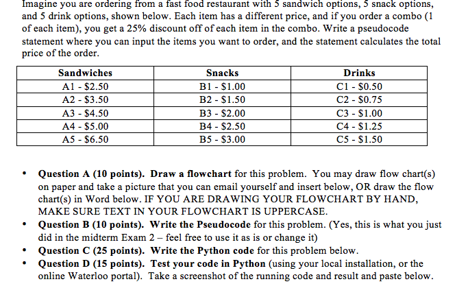 Imagine you are ordering from a fast food restaurant with 5 sandwich options, 5 snack options, and 5 drink options, shown below. Each item has a different price, and if you order a combo (1 of each item), you get a 25% discount off of each item in the combo. Write a pseudocode statement where you can input the items you want to order, and the statement calculates the total price of the order Sandwiches A1 - $2.50 A2- $3.50 A3 - $4.50 A4 - $5.00 A5 - $6.50 Snacks B1- $1.00 B2 - $1.50 B3 $2.00 B4 - $2.50 B5 $3.00 Drinks C1 - $0.50 C2 $0.75 C3 $1.00 C4 $1.25 C5 $1.50 Question A (10 points). Draw a flowchart for this problem. You may draw flow chart(s) on paper and take a picture that you can email yourself and insert below, OR draw the flow chart(s) in Word below. IF YOU ARE DRAWING YOUR FLOWCHART BY HAND, MAKE SURE TEXT IN YOUR FLOWCHART IS UPPERCASE * - Question B (10 points). Write the Pseudocode for this problem. (Yes, this is what you just did in the midterm Exam 2 - feel free to use it as is or change it) - Question C (25 points). Write the Python code for this problem below - Question D (15 points). Test your code in Python (using your local installation, or the online Waterloo portal). Take a screenshot of the running code and result and paste below