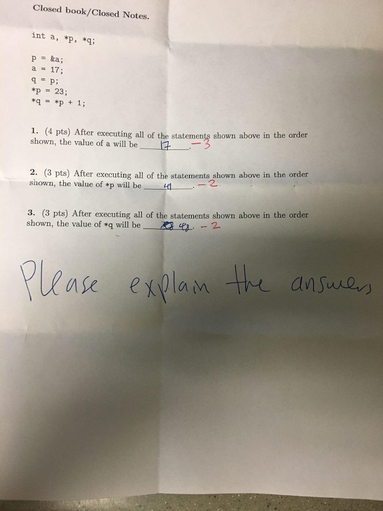 Closed book/Closed Notes. int a, *p, *q p = &a; a 17; *p 23; **p 1; 1. (4 pts) Af ter executing all of the statements shown above in the order shown, the value of a will be 2. (3 pts) After executing all of the statements shown above in the order shown, the value of *p will be d 3. (3 pts) After executing all of the statements shown above in the order shown, the value of *q will be a 42-.-2